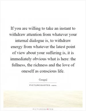 If you are willing to take an instant to withdraw attention from whatever your internal dialogue is, to withdraw energy from whatever the latest point of view about your suffering is, it is immediately obvious what is here: the fullness, the richness and the love of oneself as conscious life Picture Quote #1