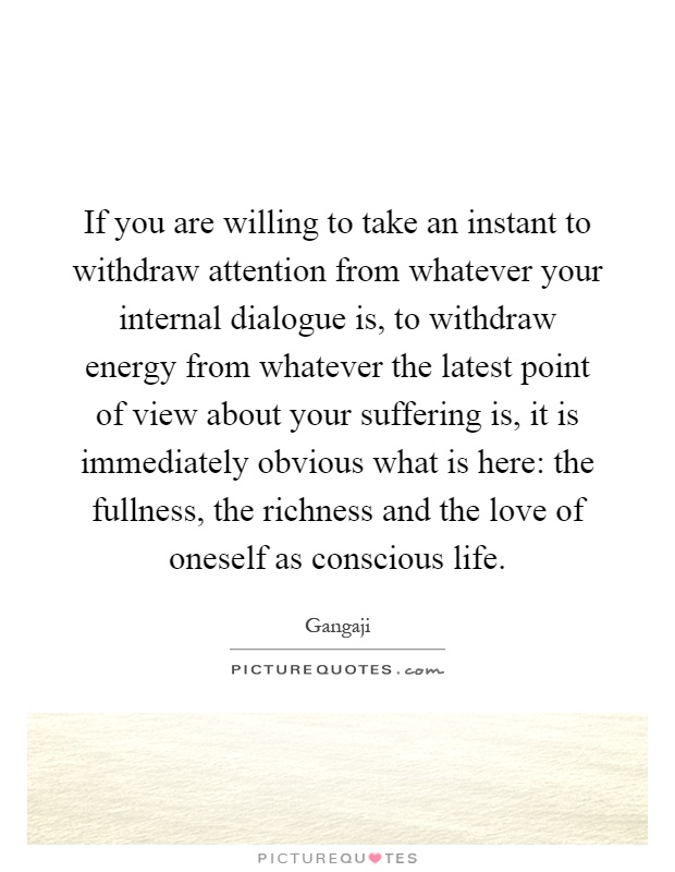 If you are willing to take an instant to withdraw attention from whatever your internal dialogue is, to withdraw energy from whatever the latest point of view about your suffering is, it is immediately obvious what is here: the fullness, the richness and the love of oneself as conscious life Picture Quote #1