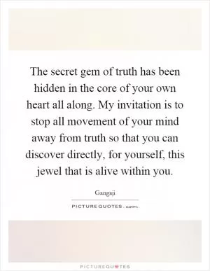 The secret gem of truth has been hidden in the core of your own heart all along. My invitation is to stop all movement of your mind away from truth so that you can discover directly, for yourself, this jewel that is alive within you Picture Quote #1