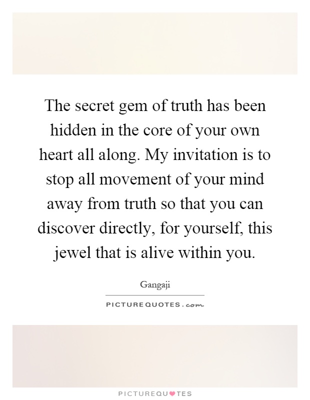 The secret gem of truth has been hidden in the core of your own heart all along. My invitation is to stop all movement of your mind away from truth so that you can discover directly, for yourself, this jewel that is alive within you Picture Quote #1