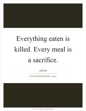 Everything eaten is killed. Every meal is a sacrifice Picture Quote #1