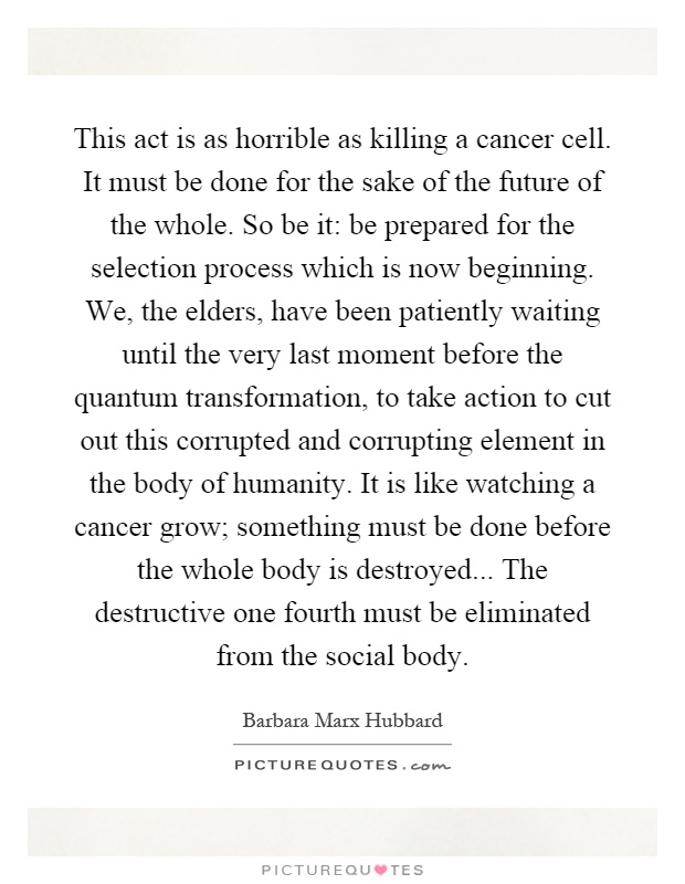 This act is as horrible as killing a cancer cell. It must be done for the sake of the future of the whole. So be it: be prepared for the selection process which is now beginning. We, the elders, have been patiently waiting until the very last moment before the quantum transformation, to take action to cut out this corrupted and corrupting element in the body of humanity. It is like watching a cancer grow; something must be done before the whole body is destroyed... The destructive one fourth must be eliminated from the social body Picture Quote #1