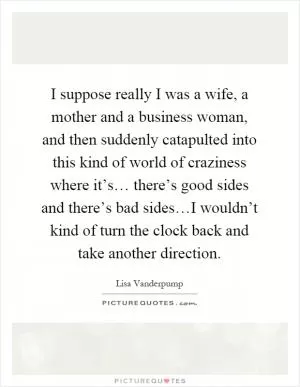 I suppose really I was a wife, a mother and a business woman, and then suddenly catapulted into this kind of world of craziness where it’s… there’s good sides and there’s bad sides…I wouldn’t kind of turn the clock back and take another direction Picture Quote #1