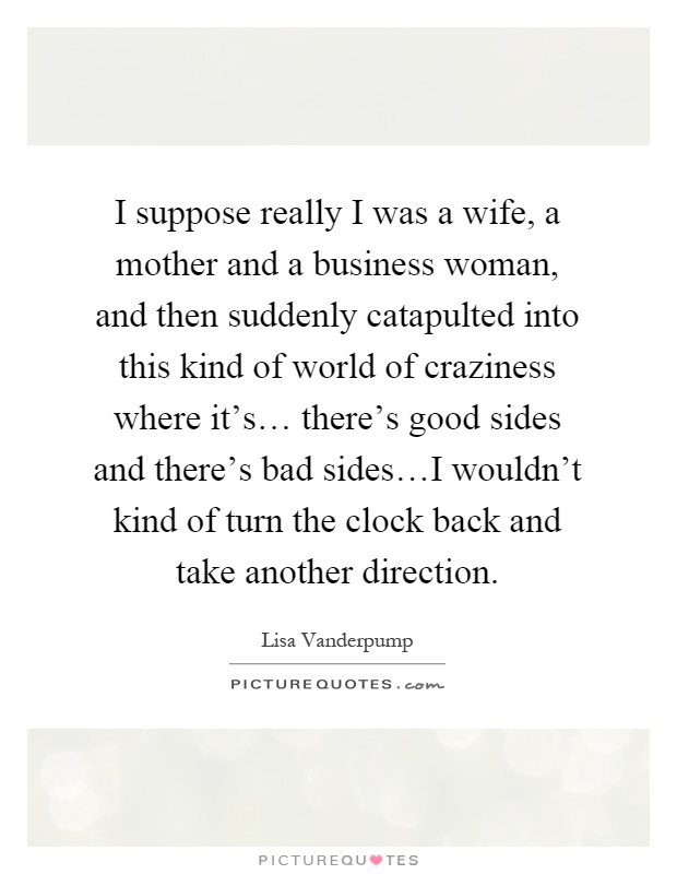 I suppose really I was a wife, a mother and a business woman, and then suddenly catapulted into this kind of world of craziness where it's… there's good sides and there's bad sides…I wouldn't kind of turn the clock back and take another direction Picture Quote #1