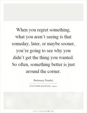When you regret something, what you aren’t seeing is that someday, later, or maybe sooner, you’re going to see why you didn’t get the thing you wanted. So often, something better is just around the corner Picture Quote #1