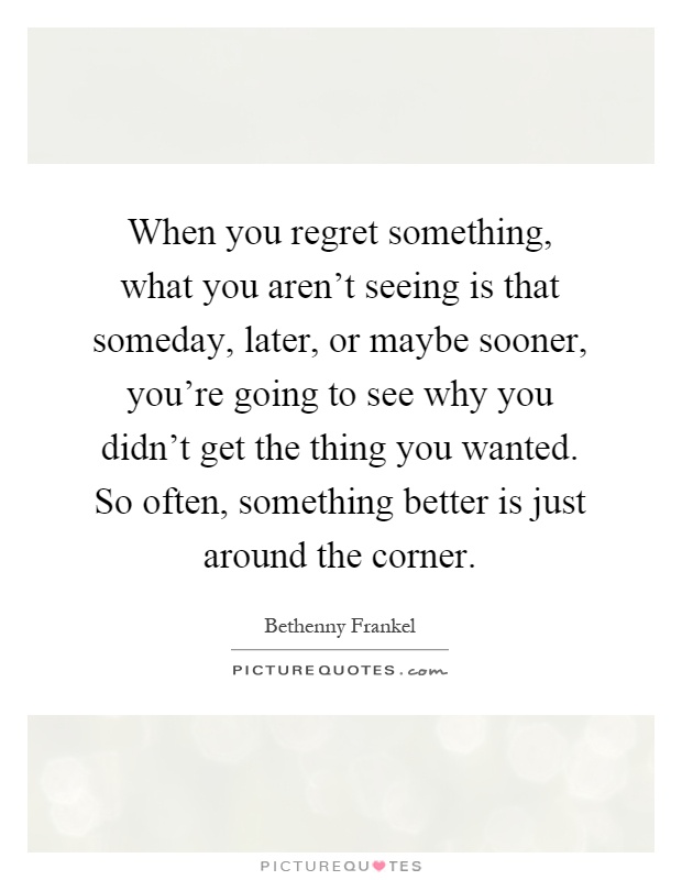 When you regret something, what you aren't seeing is that someday, later, or maybe sooner, you're going to see why you didn't get the thing you wanted. So often, something better is just around the corner Picture Quote #1