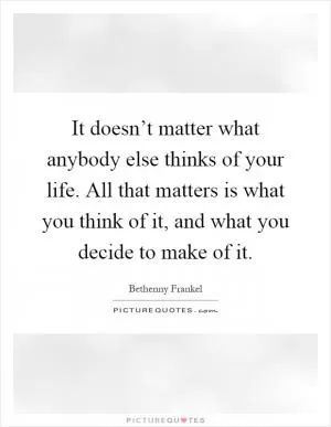 It doesn’t matter what anybody else thinks of your life. All that matters is what you think of it, and what you decide to make of it Picture Quote #1