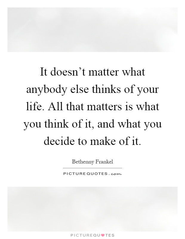 It doesn't matter what anybody else thinks of your life. All that matters is what you think of it, and what you decide to make of it Picture Quote #1
