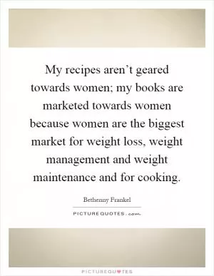 My recipes aren’t geared towards women; my books are marketed towards women because women are the biggest market for weight loss, weight management and weight maintenance and for cooking Picture Quote #1