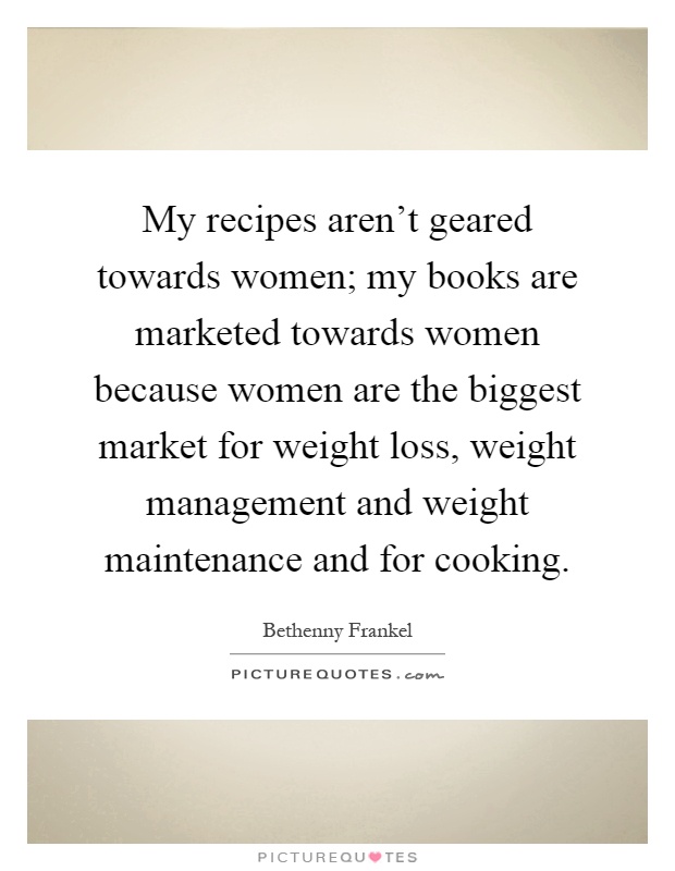 My recipes aren't geared towards women; my books are marketed towards women because women are the biggest market for weight loss, weight management and weight maintenance and for cooking Picture Quote #1