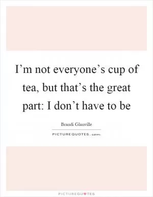 I’m not everyone’s cup of tea, but that’s the great part: I don’t have to be Picture Quote #1