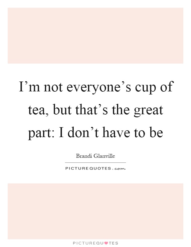 I'm not everyone's cup of tea, but that's the great part: I don't have to be Picture Quote #1