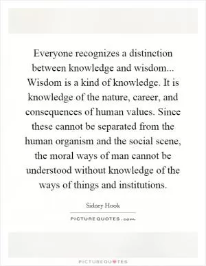 Everyone recognizes a distinction between knowledge and wisdom... Wisdom is a kind of knowledge. It is knowledge of the nature, career, and consequences of human values. Since these cannot be separated from the human organism and the social scene, the moral ways of man cannot be understood without knowledge of the ways of things and institutions Picture Quote #1