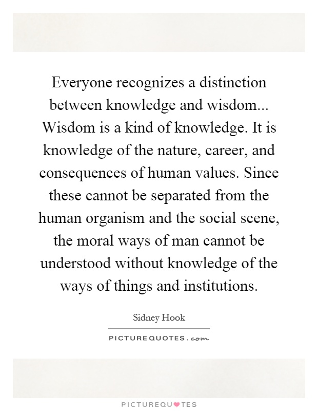 Everyone recognizes a distinction between knowledge and wisdom... Wisdom is a kind of knowledge. It is knowledge of the nature, career, and consequences of human values. Since these cannot be separated from the human organism and the social scene, the moral ways of man cannot be understood without knowledge of the ways of things and institutions Picture Quote #1