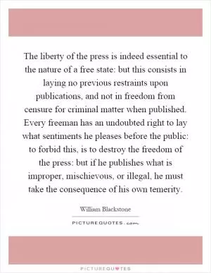 The liberty of the press is indeed essential to the nature of a free state: but this consists in laying no previous restraints upon publications, and not in freedom from censure for criminal matter when published. Every freeman has an undoubted right to lay what sentiments he pleases before the public: to forbid this, is to destroy the freedom of the press: but if he publishes what is improper, mischievous, or illegal, he must take the consequence of his own temerity Picture Quote #1