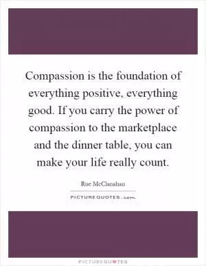 Compassion is the foundation of everything positive, everything good. If you carry the power of compassion to the marketplace and the dinner table, you can make your life really count Picture Quote #1