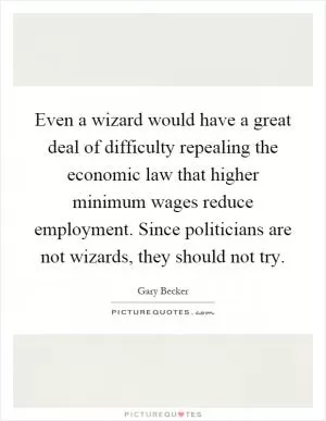 Even a wizard would have a great deal of difficulty repealing the economic law that higher minimum wages reduce employment. Since politicians are not wizards, they should not try Picture Quote #1