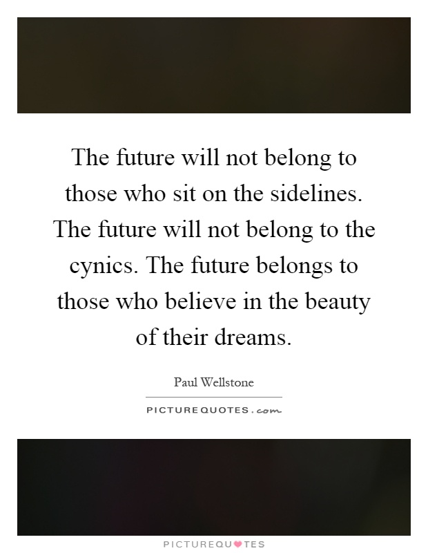 The future will not belong to those who sit on the sidelines. The future will not belong to the cynics. The future belongs to those who believe in the beauty of their dreams Picture Quote #1