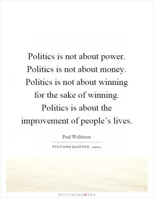 Politics is not about power. Politics is not about money. Politics is not about winning for the sake of winning. Politics is about the improvement of people’s lives Picture Quote #1