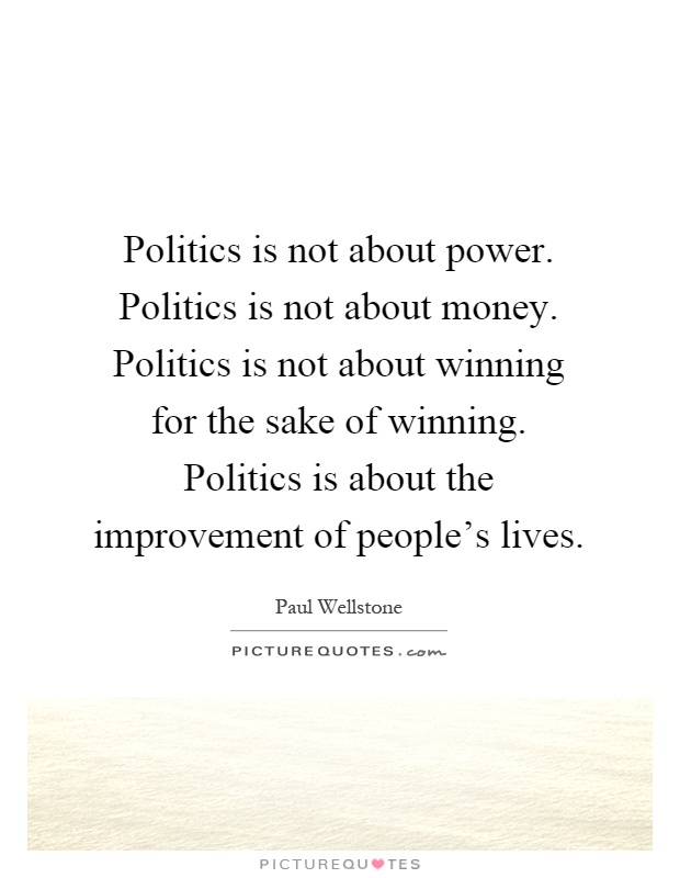 Politics is not about power. Politics is not about money. Politics is not about winning for the sake of winning. Politics is about the improvement of people's lives Picture Quote #1