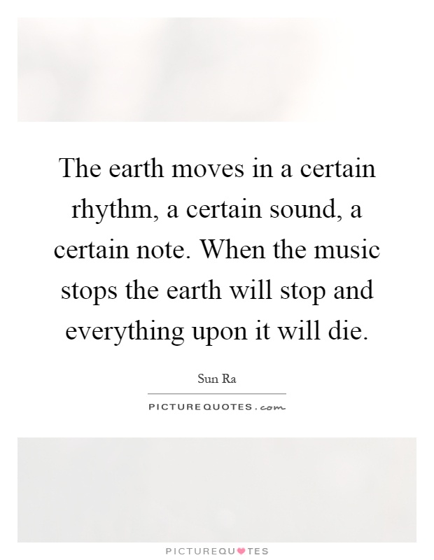 The earth moves in a certain rhythm, a certain sound, a certain note. When the music stops the earth will stop and everything upon it will die Picture Quote #1