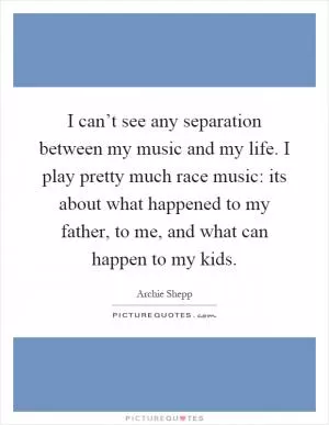I can’t see any separation between my music and my life. I play pretty much race music: its about what happened to my father, to me, and what can happen to my kids Picture Quote #1
