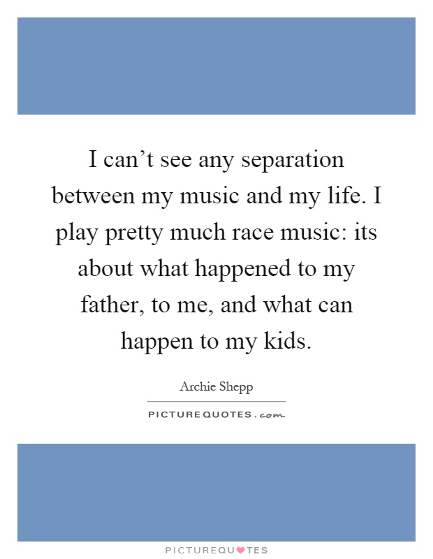I can't see any separation between my music and my life. I play pretty much race music: its about what happened to my father, to me, and what can happen to my kids Picture Quote #1