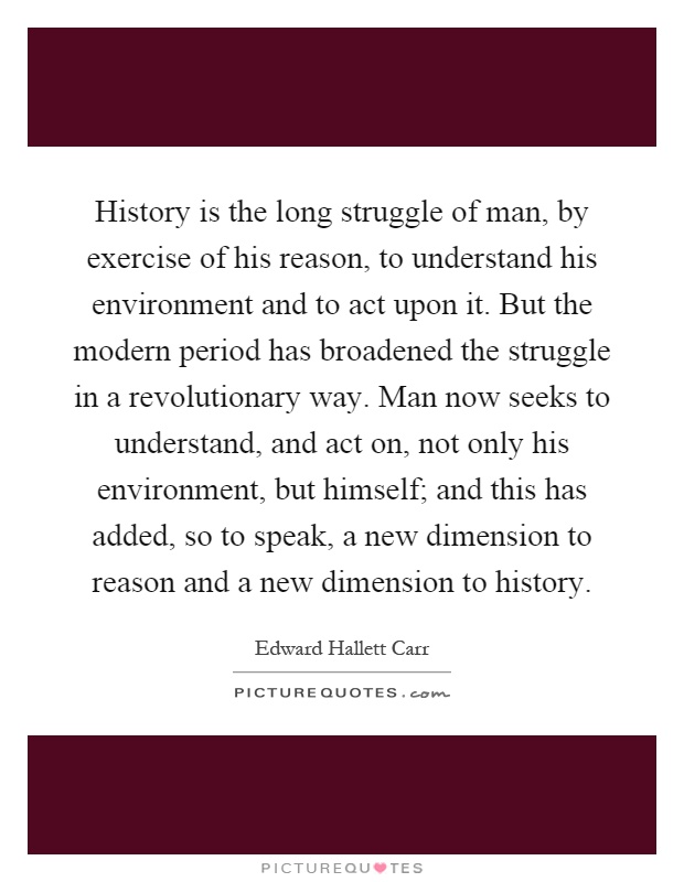 History is the long struggle of man, by exercise of his reason, to understand his environment and to act upon it. But the modern period has broadened the struggle in a revolutionary way. Man now seeks to understand, and act on, not only his environment, but himself; and this has added, so to speak, a new dimension to reason and a new dimension to history Picture Quote #1