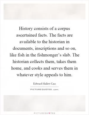 History consists of a corpus ascertained facts. The facts are available to the historian in documents, inscriptions and so on, like fish in the fishmonger’s slab. The historian collects them, takes them home, and cooks and serves them in whatever style appeals to him Picture Quote #1