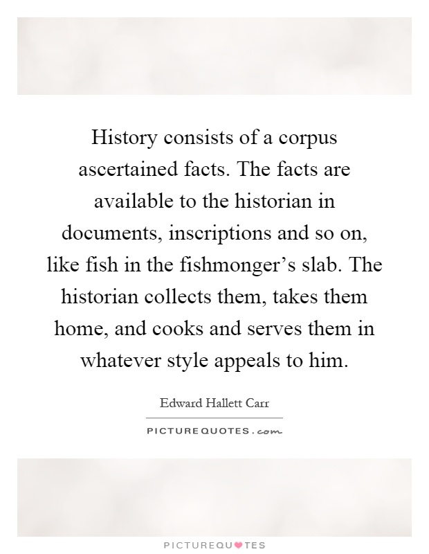 History consists of a corpus ascertained facts. The facts are available to the historian in documents, inscriptions and so on, like fish in the fishmonger's slab. The historian collects them, takes them home, and cooks and serves them in whatever style appeals to him Picture Quote #1