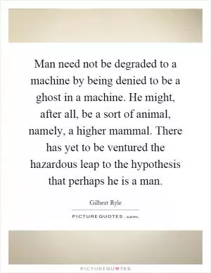 Man need not be degraded to a machine by being denied to be a ghost in a machine. He might, after all, be a sort of animal, namely, a higher mammal. There has yet to be ventured the hazardous leap to the hypothesis that perhaps he is a man Picture Quote #1