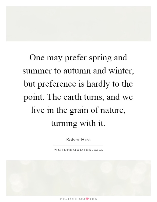 One may prefer spring and summer to autumn and winter, but preference is hardly to the point. The earth turns, and we live in the grain of nature, turning with it Picture Quote #1