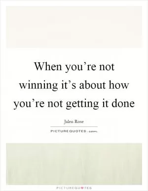 When you’re not winning it’s about how you’re not getting it done Picture Quote #1