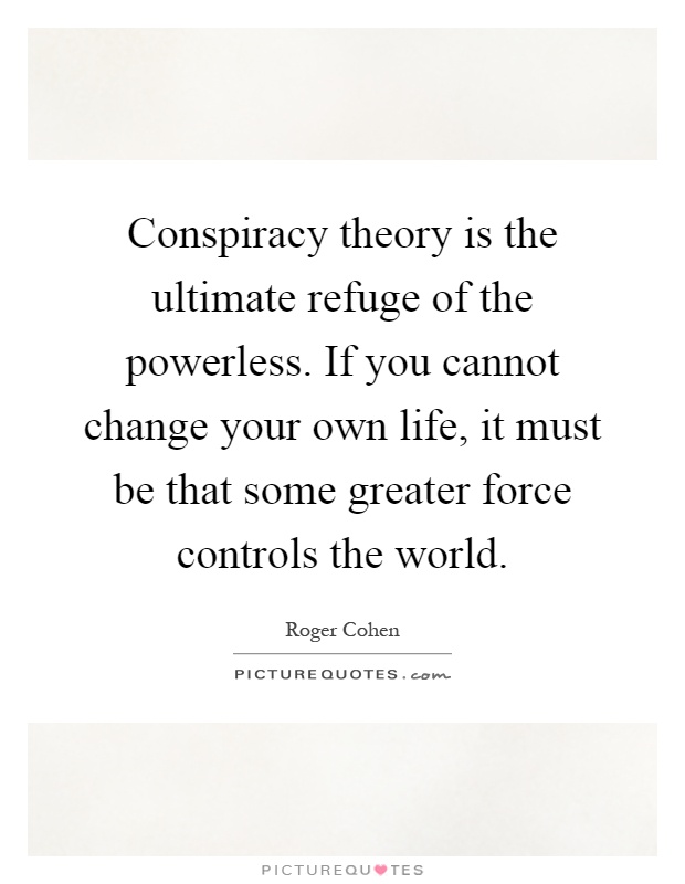 Conspiracy theory is the ultimate refuge of the powerless. If you cannot change your own life, it must be that some greater force controls the world Picture Quote #1