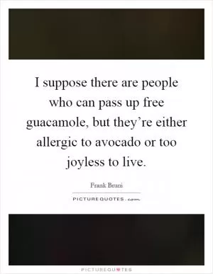 I suppose there are people who can pass up free guacamole, but they’re either allergic to avocado or too joyless to live Picture Quote #1