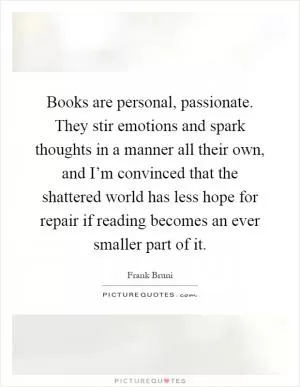 Books are personal, passionate. They stir emotions and spark thoughts in a manner all their own, and I’m convinced that the shattered world has less hope for repair if reading becomes an ever smaller part of it Picture Quote #1