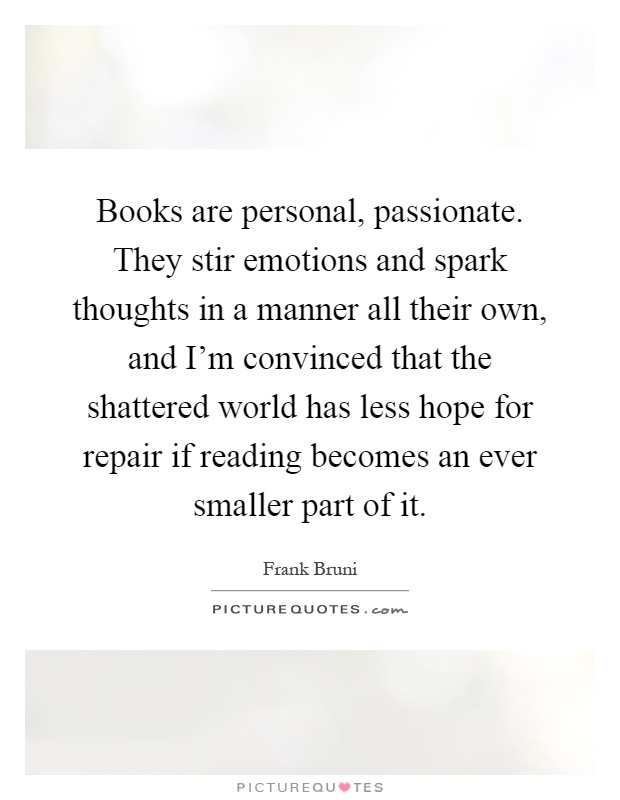 Books are personal, passionate. They stir emotions and spark thoughts in a manner all their own, and I'm convinced that the shattered world has less hope for repair if reading becomes an ever smaller part of it Picture Quote #1