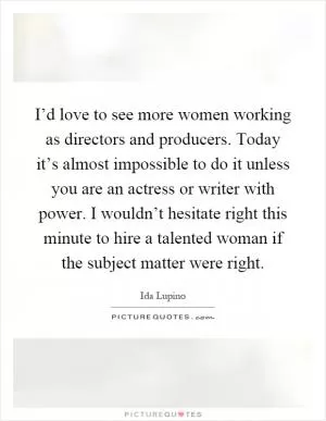 I’d love to see more women working as directors and producers. Today it’s almost impossible to do it unless you are an actress or writer with power. I wouldn’t hesitate right this minute to hire a talented woman if the subject matter were right Picture Quote #1