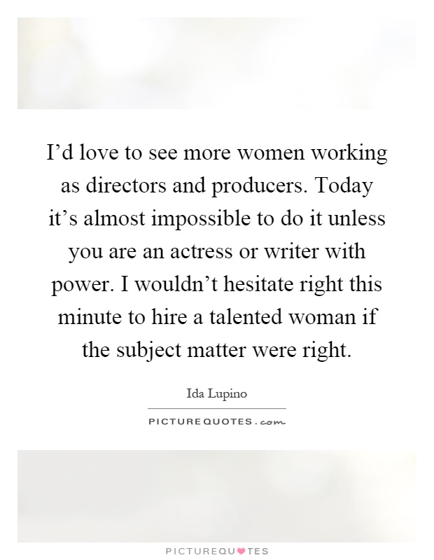 I'd love to see more women working as directors and producers. Today it's almost impossible to do it unless you are an actress or writer with power. I wouldn't hesitate right this minute to hire a talented woman if the subject matter were right Picture Quote #1