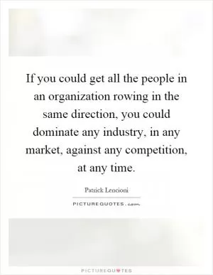 If you could get all the people in an organization rowing in the same direction, you could dominate any industry, in any market, against any competition, at any time Picture Quote #1