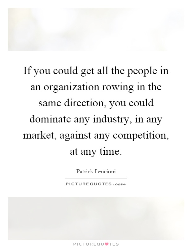 If you could get all the people in an organization rowing in the same direction, you could dominate any industry, in any market, against any competition, at any time Picture Quote #1
