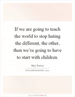 If we are going to teach the world to stop hating the different, the other, then we’re going to have to start with children Picture Quote #1