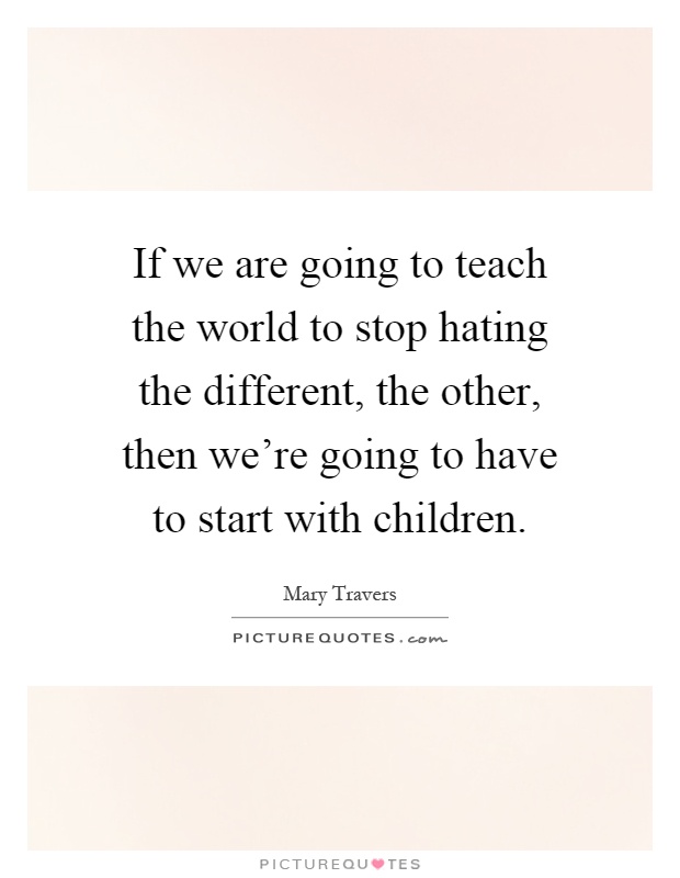 If we are going to teach the world to stop hating the different, the other, then we're going to have to start with children Picture Quote #1