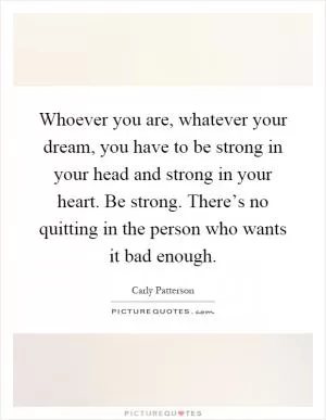 Whoever you are, whatever your dream, you have to be strong in your head and strong in your heart. Be strong. There’s no quitting in the person who wants it bad enough Picture Quote #1