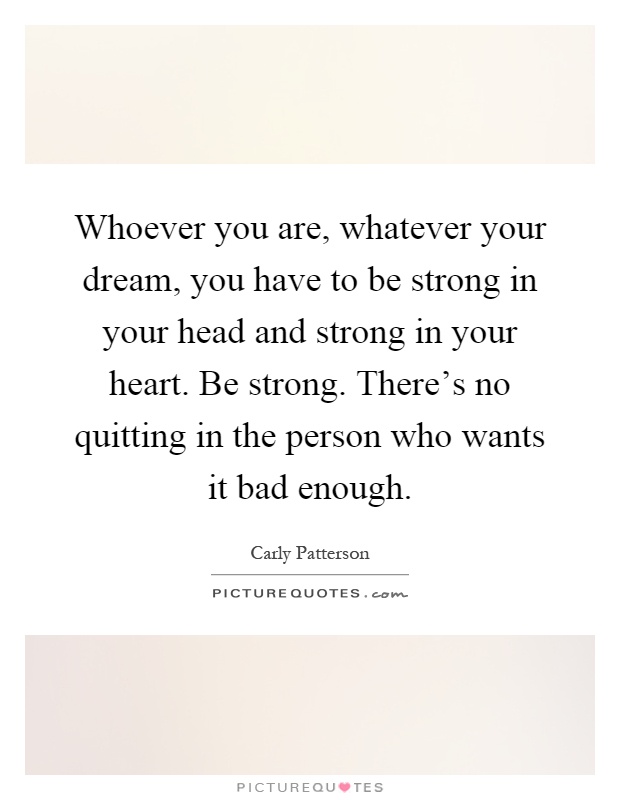 Whoever you are, whatever your dream, you have to be strong in your head and strong in your heart. Be strong. There's no quitting in the person who wants it bad enough Picture Quote #1