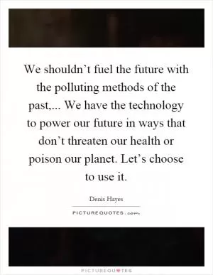 We shouldn’t fuel the future with the polluting methods of the past,... We have the technology to power our future in ways that don’t threaten our health or poison our planet. Let’s choose to use it Picture Quote #1