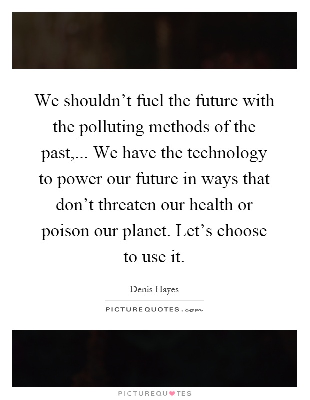 We shouldn't fuel the future with the polluting methods of the past,... We have the technology to power our future in ways that don't threaten our health or poison our planet. Let's choose to use it Picture Quote #1