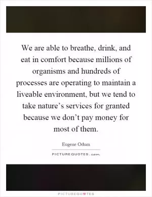 We are able to breathe, drink, and eat in comfort because millions of organisms and hundreds of processes are operating to maintain a liveable environment, but we tend to take nature’s services for granted because we don’t pay money for most of them Picture Quote #1