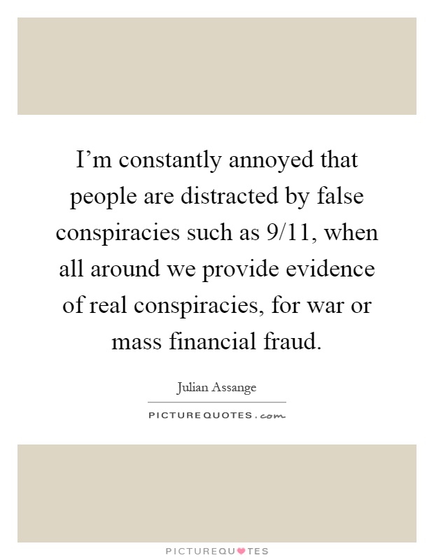 I'm constantly annoyed that people are distracted by false conspiracies such as 9/11, when all around we provide evidence of real conspiracies, for war or mass financial fraud Picture Quote #1
