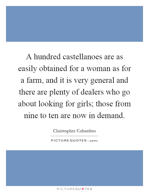 A hundred castellanoes are as easily obtained for a woman as for a farm, and it is very general and there are plenty of dealers who go about looking for girls; those from nine to ten are now in demand Picture Quote #1